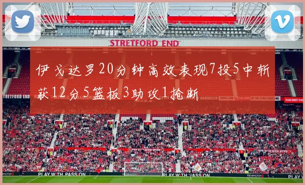 伊戈达罗20分钟高效表现7投5中斩获12分5篮板3助攻1抢断
