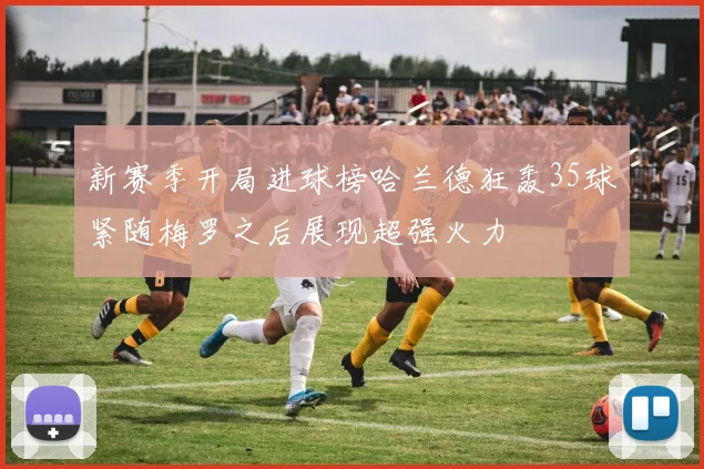新赛季开局进球榜哈兰德狂轰35球紧随梅罗之后展现超强火力
