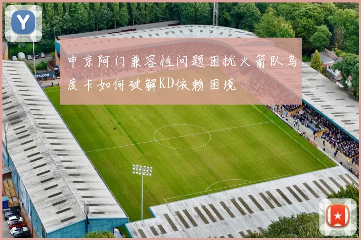 申京阿门兼容性问题困扰火箭队乌度卡如何破解KD依赖困境