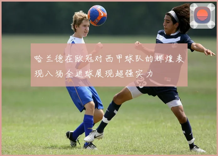 哈兰德在欧冠对西甲球队的辉煌表现八场全进球展现超强实力