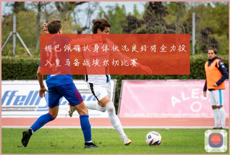 姆巴佩确认身体状况良好将全力投入皇马备战埃尔切比赛