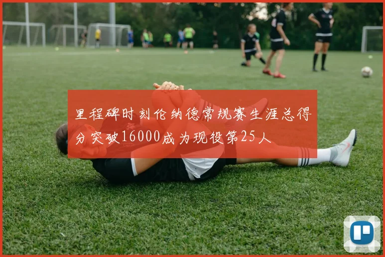 里程碑时刻伦纳德常规赛生涯总得分突破16000成为现役第25人