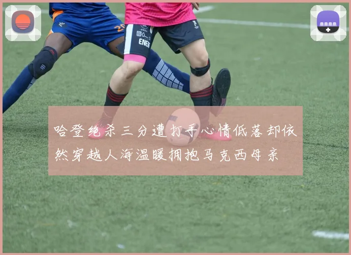 哈登绝杀三分遭打手心情低落却依然穿越人海温暖拥抱马克西母亲