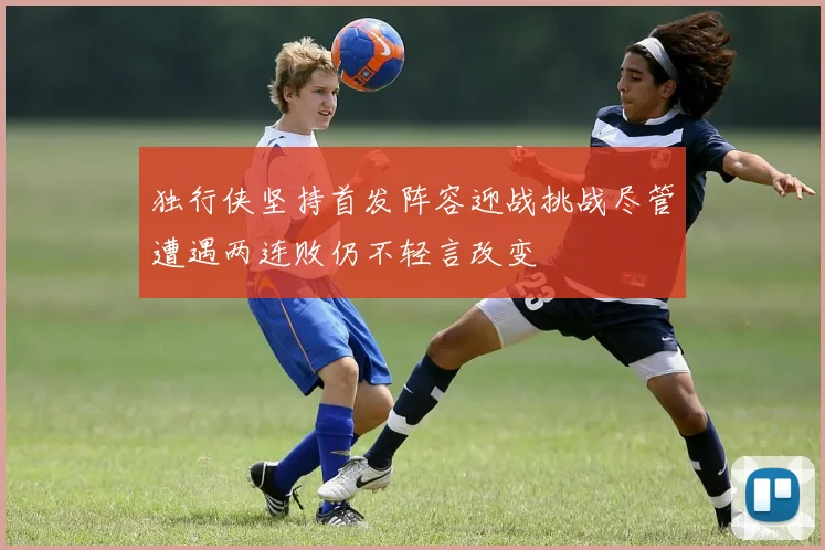 独行侠坚持首发阵容迎战挑战尽管遭遇两连败仍不轻言改变