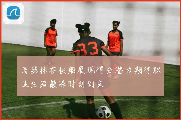 马瑟林在快船展现得分潜力期待职业生涯巅峰时刻到来
