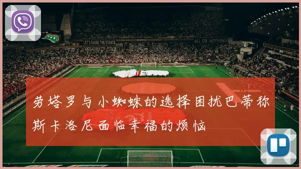 劳塔罗与小蜘蛛的选择困扰巴蒂称斯卡洛尼面临幸福的烦恼
