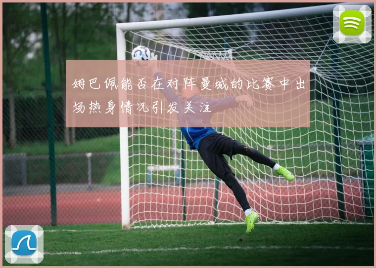 姆巴佩能否在对阵曼城的比赛中出场热身情况引发关注