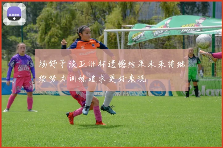 杨舒予谈亚洲杯遗憾结果未来将继续努力训练追求更好表现