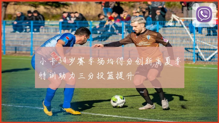 小卡34岁赛季场均得分创新高夏季特训助力三分投篮提升