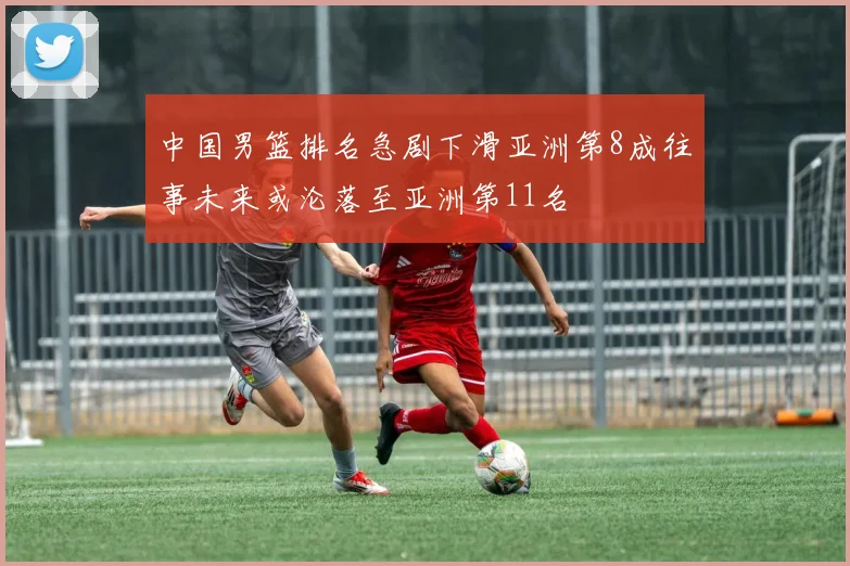 中国男篮排名急剧下滑亚洲第8成往事未来或沦落至亚洲第11名