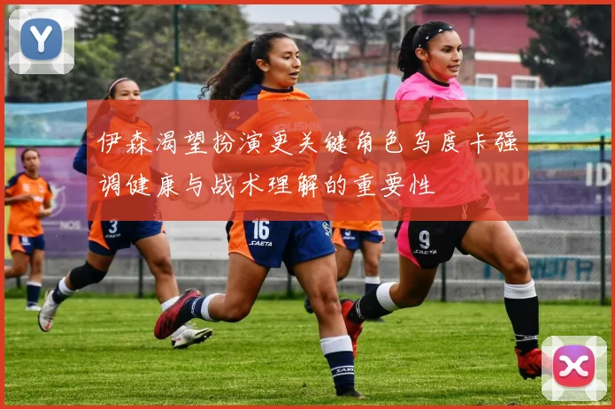 伊森渴望扮演更关键角色乌度卡强调健康与战术理解的重要性