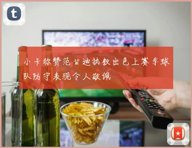 小卡称赞范甘迪执教出色上赛季球队防守表现令人敬佩