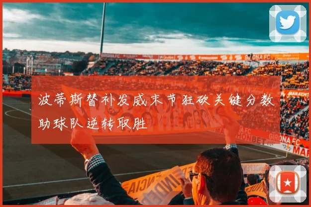 波蒂斯替补发威末节狂砍关键分数助球队逆转取胜