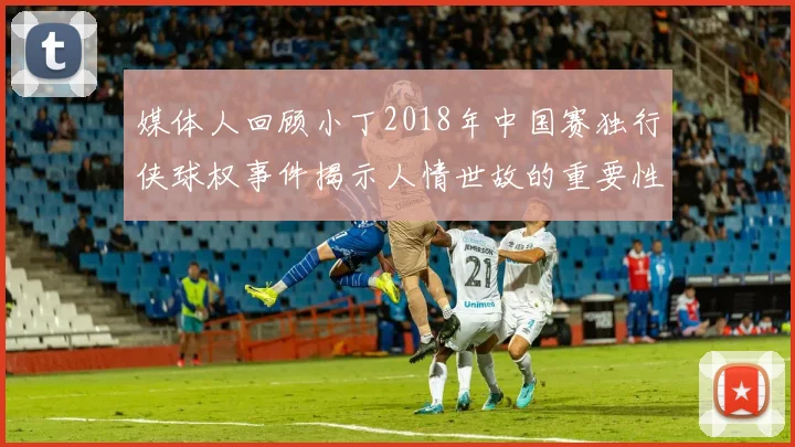 媒体人回顾小丁2018年中国赛独行侠球权事件揭示人情世故的重要性
