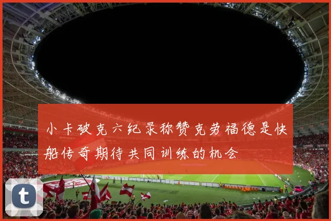 小卡破克六纪录称赞克劳福德是快船传奇期待共同训练的机会