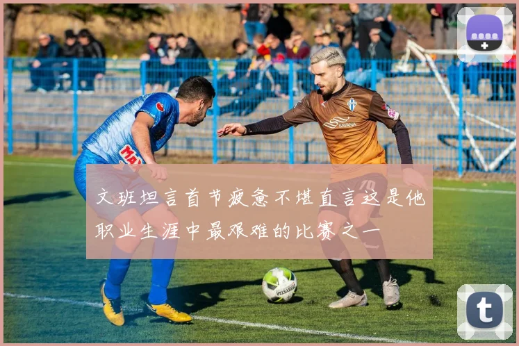 文班坦言首节疲惫不堪直言这是他职业生涯中最艰难的比赛之一