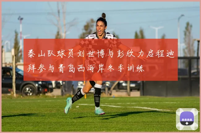 泰山队球员刘世博与彭欣力启程迪拜参与青岛西海岸冬季训练