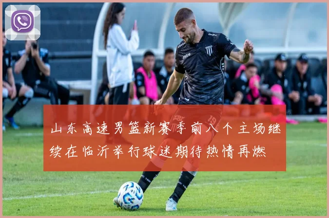 山东高速男篮新赛季前八个主场继续在临沂举行球迷期待热情再燃