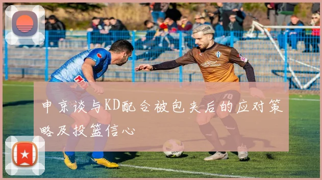 申京谈与KD配合被包夹后的应对策略及投篮信心