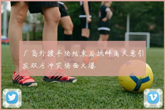 广岛外援半场结束后挑衅高天意引发双方冲突场面火爆