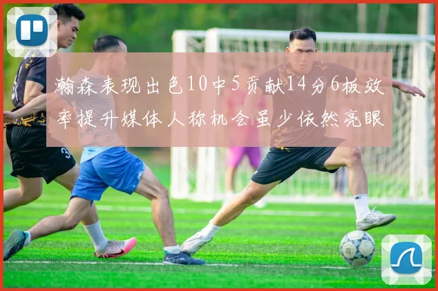 瀚森表现出色10中5贡献14分6板效率提升媒体人称机会虽少依然亮眼