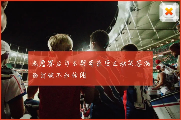 老詹赛后与东契奇亲密互动笑容满面打破不和传闻