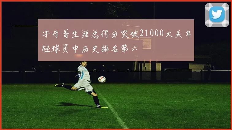 字母哥生涯总得分突破21000大关年轻球员中历史排名第六