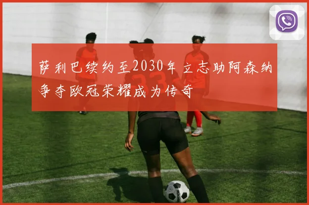 萨利巴续约至2030年立志助阿森纳争夺欧冠荣耀成为传奇