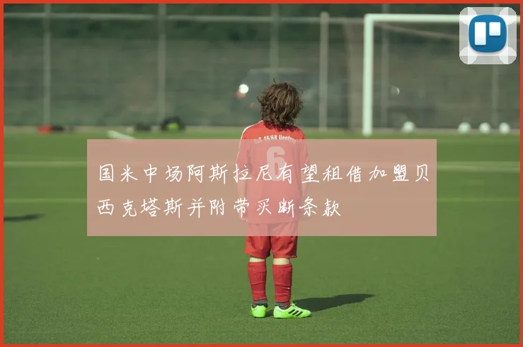 国米中场阿斯拉尼有望租借加盟贝西克塔斯并附带买断条款