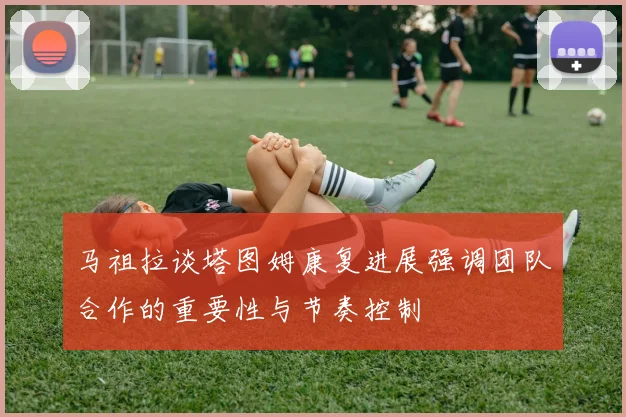 马祖拉谈塔图姆康复进展强调团队合作的重要性与节奏控制
