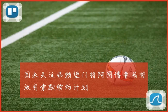 国米关注弗赖堡门将阿图博鲁或将放弃索默续约计划