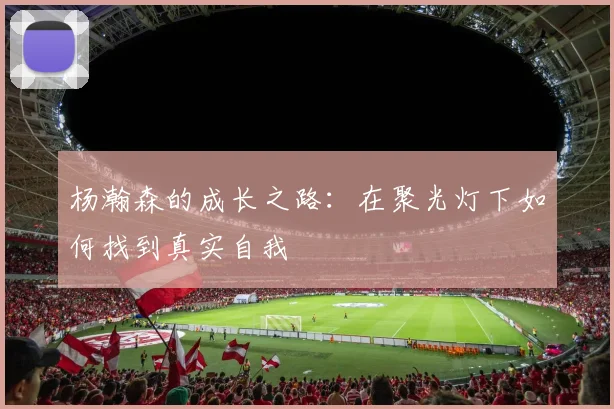 杨瀚森的成长之路：在聚光灯下如何找到真实自我