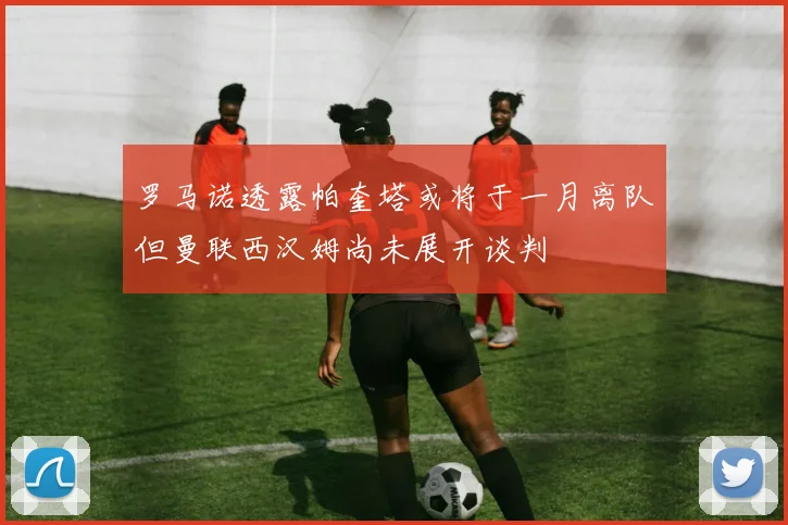 罗马诺透露帕奎塔或将于一月离队但曼联西汉姆尚未展开谈判